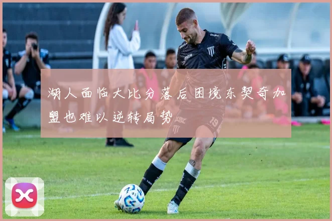 湖人面临大比分落后困境东契奇加盟也难以逆转局势